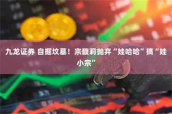 九龙证券 自掘坟墓！宗馥莉抛弃“娃哈哈”搞“娃小宗”
