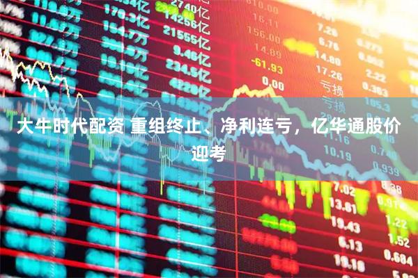大牛时代配资 重组终止、净利连亏，亿华通股价迎考