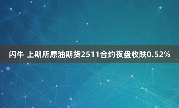闪牛 上期所原油期货2511合约夜盘收跌0.52%