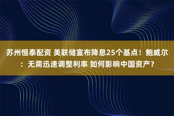 苏州恒泰配资 美联储宣布降息25个基点！鲍威尔：无需迅速调整利率 如何影响中国资产？