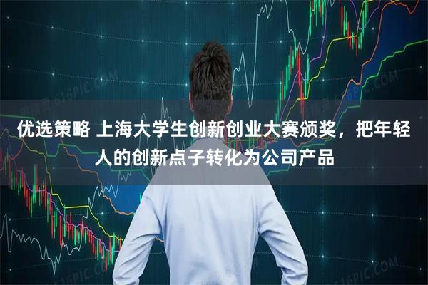优选策略 上海大学生创新创业大赛颁奖，把年轻人的创新点子转化为公司产品