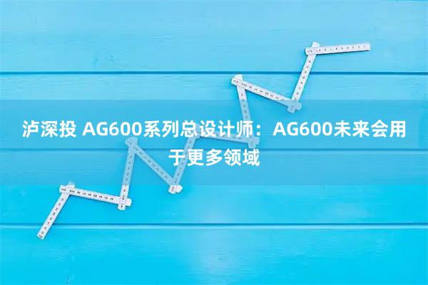 泸深投 AG600系列总设计师：AG600未来会用于更多领域