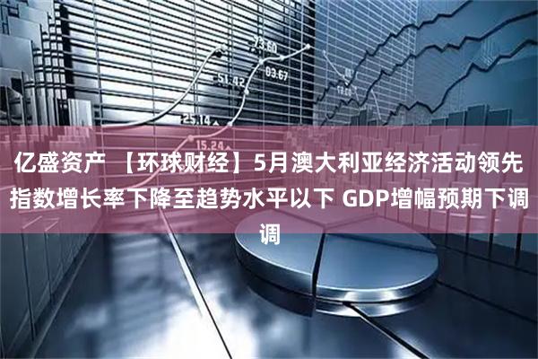 亿盛资产 【环球财经】5月澳大利亚经济活动领先指数增长率下降至趋势水平以下 GDP增幅预期下调