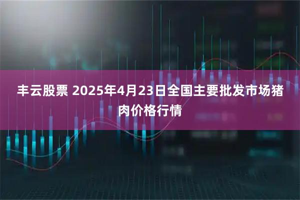 丰云股票 2025年4月23日全国主要批发市场猪肉价格行情