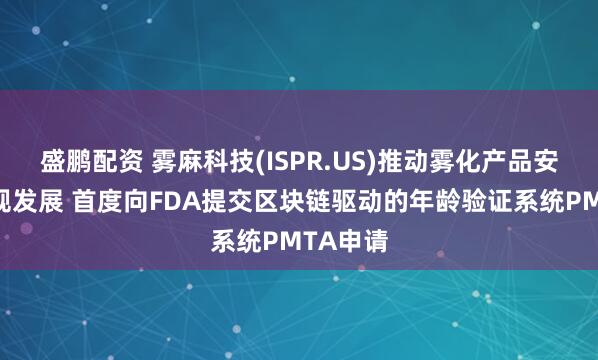 盛鹏配资 雾麻科技(ISPR.US)推动雾化产品安全与合规发展 首度向FDA提交区块链驱动的年龄验证系统PMTA申请