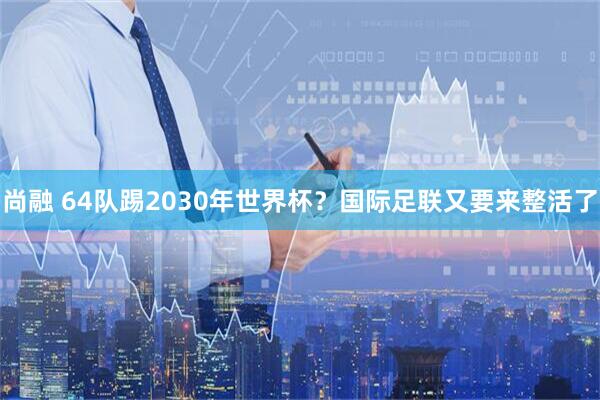 尚融 64队踢2030年世界杯？国际足联又要来整活了