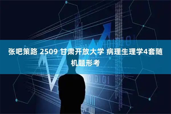 张吧策路 2509 甘肃开放大学 病理生理学4套随机题形考