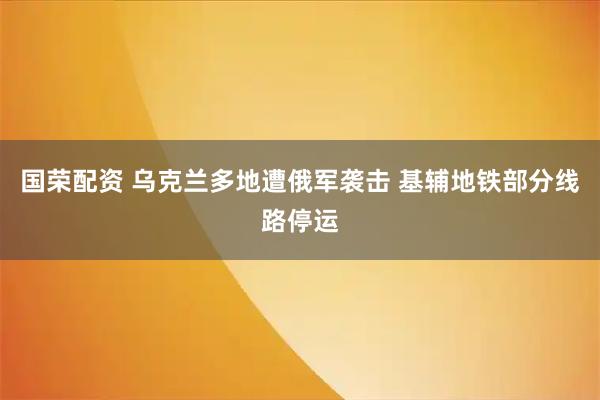 国荣配资 乌克兰多地遭俄军袭击 基辅地铁部分线路停运