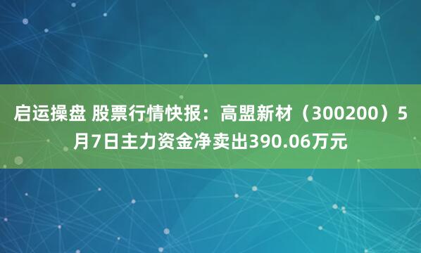 启运操盘 股票行情快报：高盟新材（300200）5月7日主力资金净卖出390.06万元