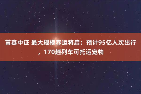 富鑫中证 最大规模春运将启：预计95亿人次出行，170趟列车可托运宠物