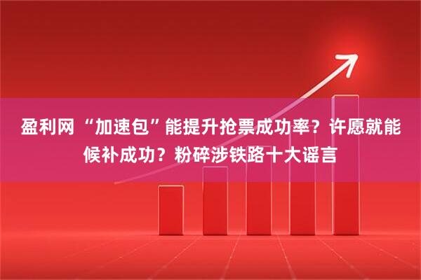 盈利网 “加速包”能提升抢票成功率？许愿就能候补成功？粉碎涉铁路十大谣言
