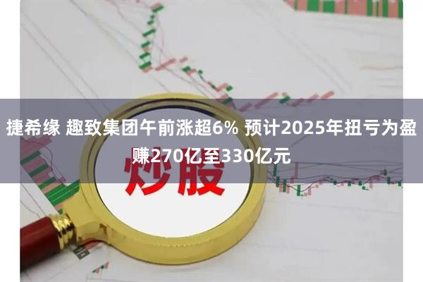 捷希缘 趣致集团午前涨超6% 预计2025年扭亏为盈赚270亿至330亿元