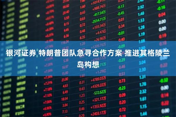 银河证券 特朗普团队急寻合作方案 推进其格陵兰岛构想