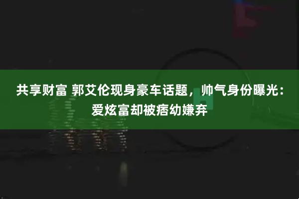 共享财富 郭艾伦现身豪车话题，帅气身份曝光：爱炫富却被痞幼嫌弃