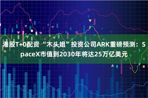 港股T+0配资 “木头姐”投资公司ARK重磅预测：SpaceX市值到2030年将达25万亿美元