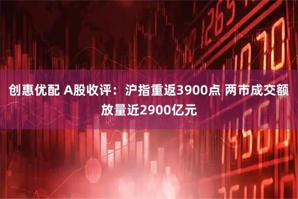 创惠优配 A股收评：沪指重返3900点 两市成交额放量近2900亿元