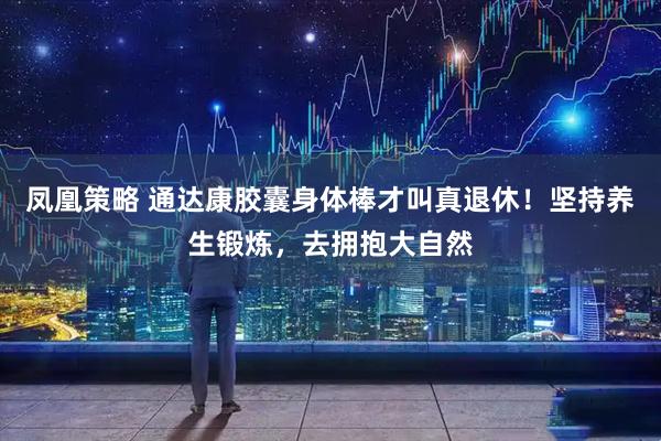 凤凰策略 通达康胶囊身体棒才叫真退休！坚持养生锻炼，去拥抱大自然