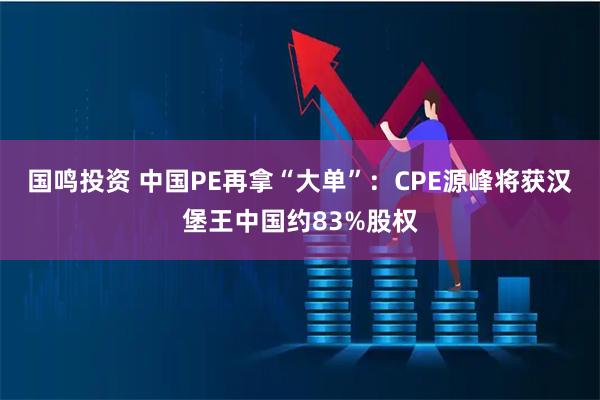 国鸣投资 中国PE再拿“大单”：CPE源峰将获汉堡王中国约83%股权
