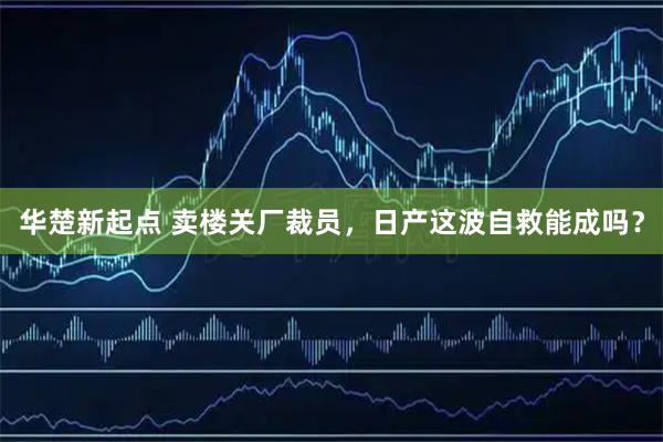 华楚新起点 卖楼关厂裁员，日产这波自救能成吗？