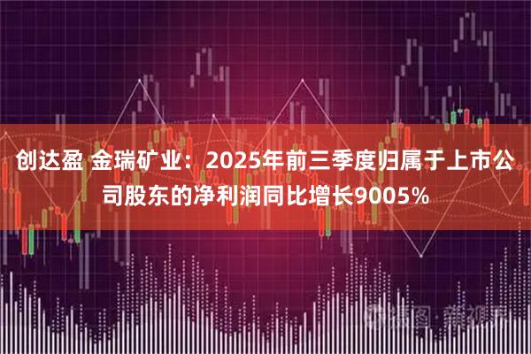 创达盈 金瑞矿业：2025年前三季度归属于上市公司股东的净利润同比增长9005%