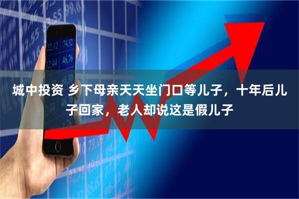 城中投资 乡下母亲天天坐门口等儿子，十年后儿子回家，老人却说这是假儿子