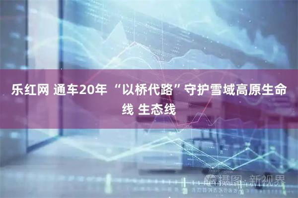 乐红网 通车20年 “以桥代路”守护雪域高原生命线 生态线